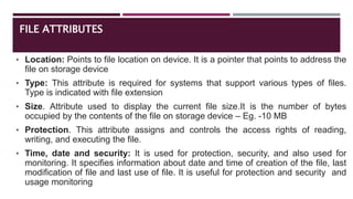 FILE ATTRIBUTES
• Location: Points to file location on device. It is a pointer that points to address the
file on storage device
• Type: This attribute is required for systems that support various types of files.
Type is indicated with file extension
• Size. Attribute used to display the current file size.It is the number of bytes
occupied by the contents of the file on storage device – Eg. -10 MB
• Protection. This attribute assigns and controls the access rights of reading,
writing, and executing the file.
• Time, date and security: It is used for protection, security, and also used for
monitoring. It specifies information about date and time of creation of the file, last
modification of file and last use of file. It is useful for protection and security and
usage monitoring
 