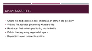 OPERATIONS ON FILE
• Create file, find space on disk, and make an entry in the directory.
• Write to file, requires positioning within the file
• Read from file involves positioning within the file
• Delete directory entry, regain disk space.
• Reposition: move read/write position.
 
