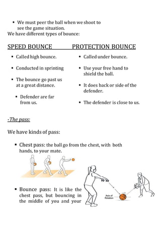  We must peer the ball when we shoot to
see the game situation.
We have different types of bounce:
SPEED BOUNCE PROTECTION BOUNCE
-The pass:
We have kinds of pass:
 Chest pass: the ball go from the chest, with both
hands, to your mate.
 Bounce pass: It is like the
chest pass, but bouncing in
the middle of you and your
 Called high bounce.
 Conducted in sprinting
 The bounce go past us
at a great distance.
 Defender are far
from us.
 Called under bounce.
 Use your free hand to
shield the ball.
 It does back or side of the
defender.
 The defender is close to us.
 