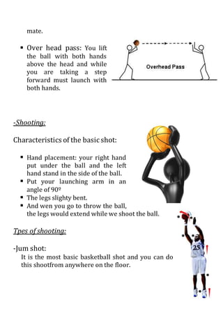 mate.
 Over head pass: You lift
the ball with both hands
above the head and while
you are taking a step
forward must launch with
both hands.
-Shooting:
Characteristics of the basic shot:
 Hand placement: your right hand
put under the ball and the left
hand stand in the side of the ball.
 Put your launching arm in an
angle of 90º
 The legs slighty bent.
 And wen you go to throw the ball,
the legs would extend while we shoot the ball.
Tpes of shooting:
-Jum shot:
It is the most basic basketball shot and you can do
this shootfrom anywhere on the floor.
 