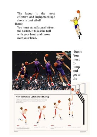 The layup is the most
effective and highpercentage
shots in basketball.
-Hook:
You must stand laterallyfrom
the basket. It takes the ball
with your hand and throw
over your head.
-Dunk:
You
must
to
jump
and
get to
the
 