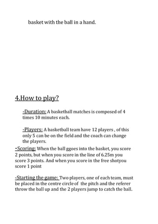 basket with the ball in a hand.
4.How to play?
-Duration:A basketball matches is composed of 4
times 10 minutes each.
-Players: A basketball team have 12 players , of this
only 5 can be on the field and the coach can change
the players.
-Scoring: When the ball ggoes into the basket, you score
2 points, but when you score in the line of 6.25m you
score 3 points. And when you score in the free shotyou
score 1 point
-Starting the game: Two players, one of each team, must
be placed in the centre circleof the pitch and the referer
throw the ball up and the 2 players jump to catch the ball.
 