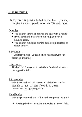 5.Basic rules.
Steps/travelling: With the ball in your hands, you only
can give 2 steps , if you do more than 2 is fault, steps.
Doubles:
 You cannot throw or bounce the ball with 2 hands.
 If you catch the ball after bouncing, you can´t
bounce again.
 You cannot jumpand start to run. You must pass or
shoot before.
5 seconds:
If you take the ball you can´t be 5 seconds with the
ball in your hands.
8 seconds:
The ball has 8 seconds to exit their field and move to
the opposite field.
24 seconds:
When a team have the possesion of the ball has 24
seconds to shoot baskets, if you do not, pass
possession the opposing team.
Field back:
When a player with the ball is in the opponent cannot:
 Passing the ball to a teammate who is in own field.
 
