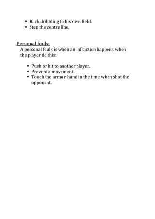  Back dribbling to his own field.
 Step the centre line.
Personal fouls:
A personal fouls is when an infractionhappens when
the player do this:
 Push or hit to another player.
 Prevent a movement.
 Touch the armo r hand in the time when shot the
opponent.
 