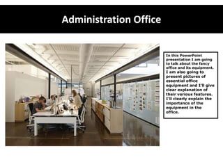 Administration Office In this PowerPoint presentation I am going to talk about the fancy office and its equipment. I am also going to present pictures of essential office equipment and I’ll give clear explanation of their various features. I’ll clearly explain the importance of the equipment in the office.  