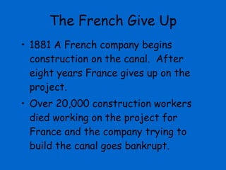 The French Give Up 1881 A French company begins construction on the canal.  After eight years France gives up on the project.  Over 20,000 construction workers died working on the project for France and the company trying to build the canal goes bankrupt. 