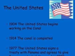 1904 The United States begins working on the Canal 1914 The canal is completed 1977 The United States signs a treaty with Panama and agrees to give Panama control of the canal in 1999 The United States  