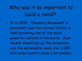 Why was it so important to build a canal? It is 1904.  Theodore Roosevelt is president, and the United States is fast becoming one of the most powerful nations in the world.  Such recent inventions as the telephone and the automobile make the 3,000 mile wide country seem a lot smaller.  