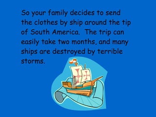 So your family decides to send the clothes by ship around the tip of South America.  The trip can easily take two months, and many ships are destroyed by terrible storms. 