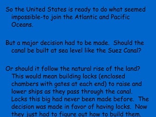 So the United States is ready to do what seemed impossible-to join the Atlantic and Pacific Oceans. But a major decision had to be made.  Should the canal be built at sea level like the Suez Canal? Or should it follow the natural rise of the land?  This would mean building locks (enclosed chambers with gates at each end) to raise and lower ships as they pass through the canal.  Locks this big had never been made before.  The decision was made in favor of having locks.  Now they just had to figure out how to build them. 