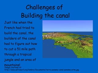 Challenges of  Building the canal Just like when the French had tried to build the canal, the builders of the canal had to figure out how to cut a 51 mile path through a tropical jungle and an area of mountains! Image Courtesy of:  http://www.astrosurf.org/lombry/Documents/terre-panama-canal-panama-srtm.jpg 