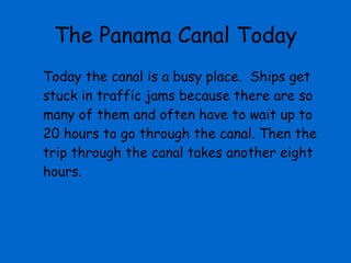 The Panama Canal Today Today the canal is a busy place.  Ships get stuck in traffic jams because there are so many of them and often have to wait up to 20 hours to go through the canal. Then the trip through the canal takes another eight hours.  