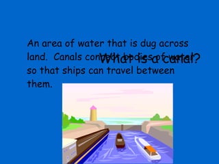 What is a canal? An area of water that is dug across land.  Canals connect bodies of water so that ships can travel between them. 