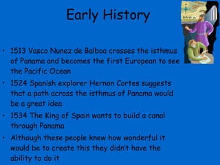 Early History 1513 Vasco Nunez de Balboa crosses the isthmus of Panama and becomes the first European to see the Pacific Ocean 1524 Spanish explorer Hernon Cortes suggests that a path across the isthmus of Panama would be a great idea 1534 The King of Spain wants to build a canal through Panama Although these people knew how wonderful it would be to create this they didn’t have the ability to do it 
