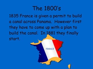 The 1800’s 1835 France is given a permit to build a canal across Panama.  However first they have to come up with a plan to build the canal.  In 1881 they finally start. 