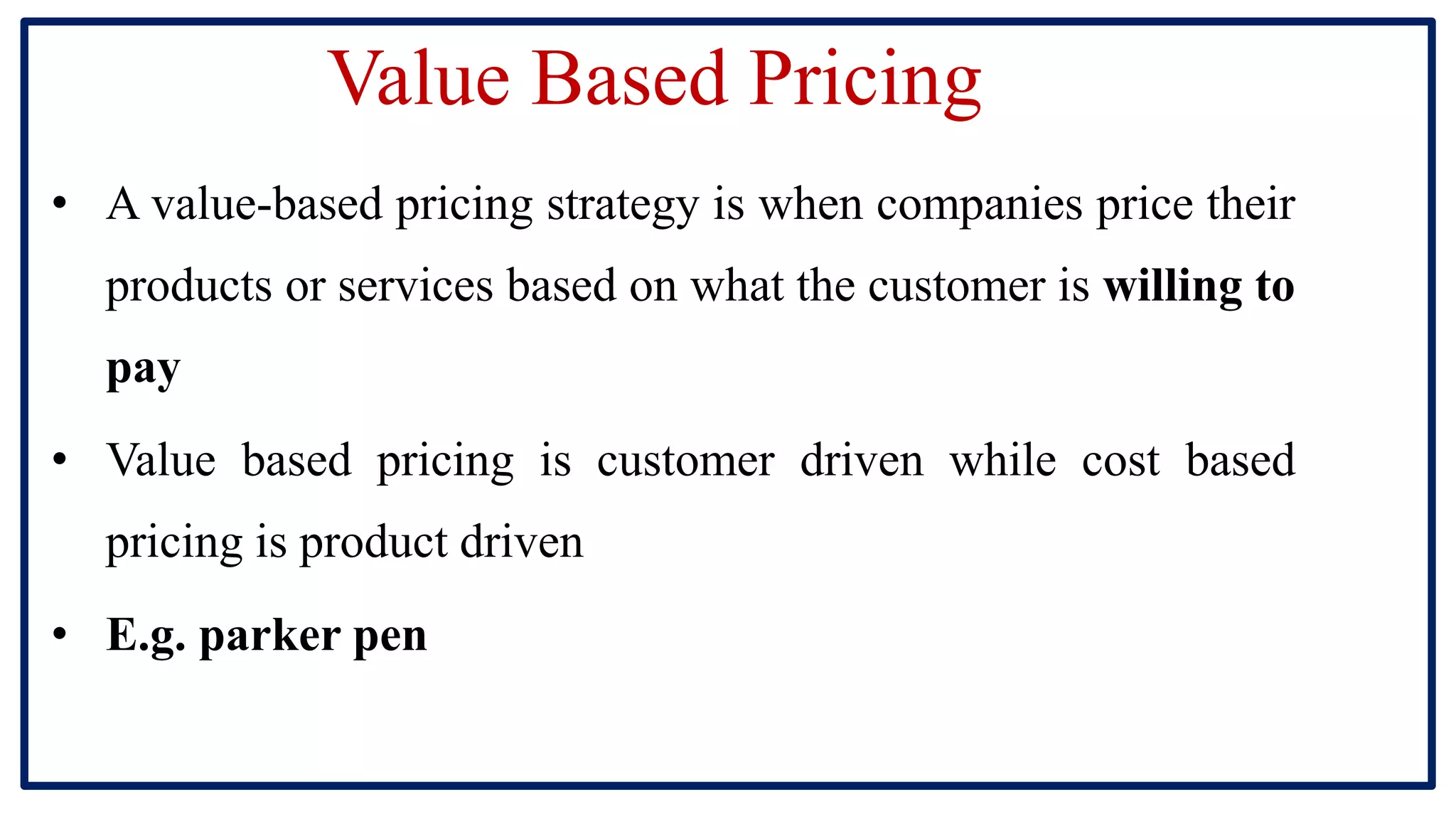 Value Based Pricing
• A value-based pricing strategy is when companies price their
products or services based on what the customer is willing to
pay
• Value based pricing is customer driven while cost based
pricing is product driven
• E.g. parker pen
 