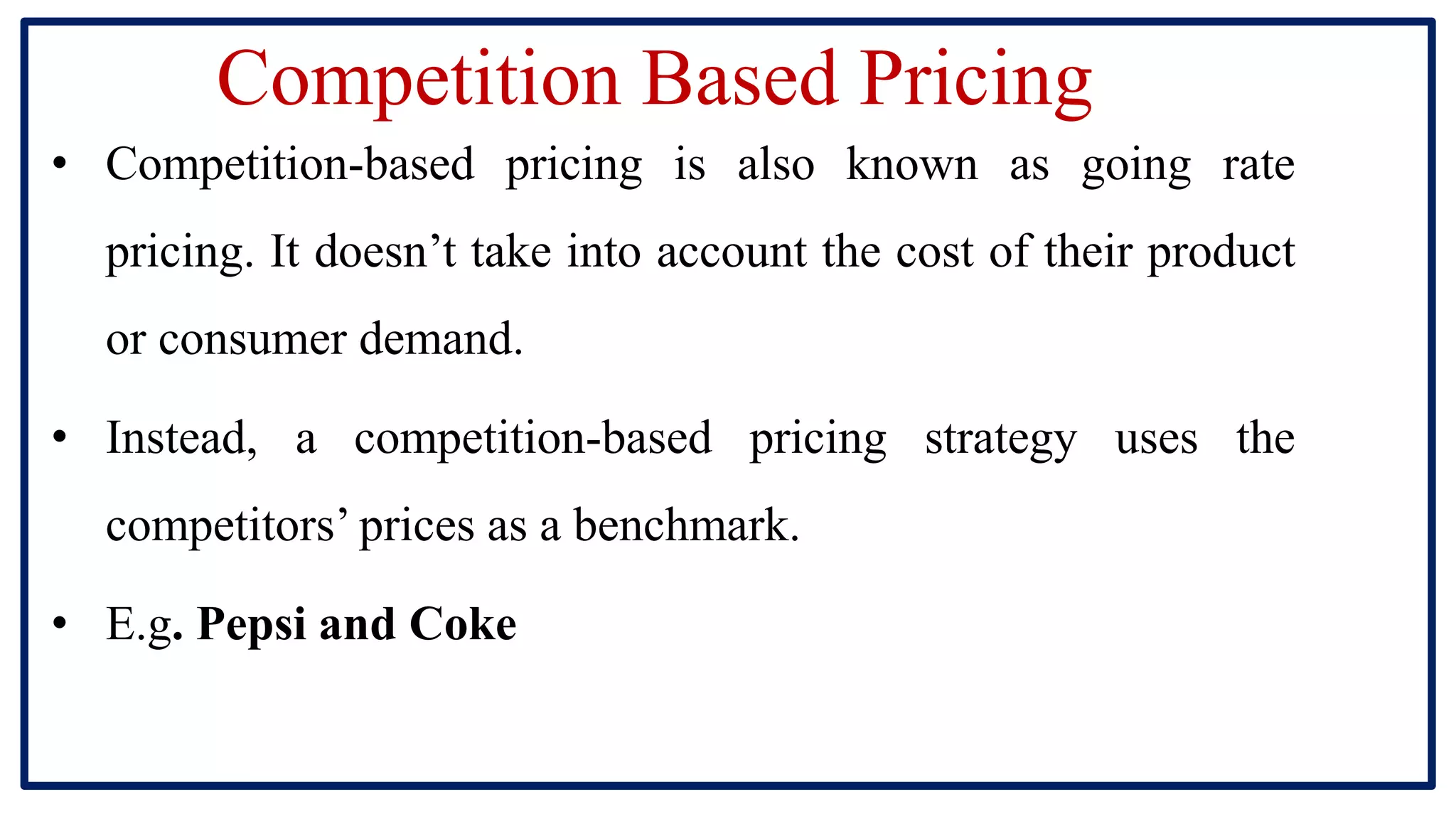 Competition Based Pricing
• Competition-based pricing is also known as going rate
pricing. It doesn’t take into account the cost of their product
or consumer demand.
• Instead, a competition-based pricing strategy uses the
competitors’ prices as a benchmark.
• E.g. Pepsi and Coke
 