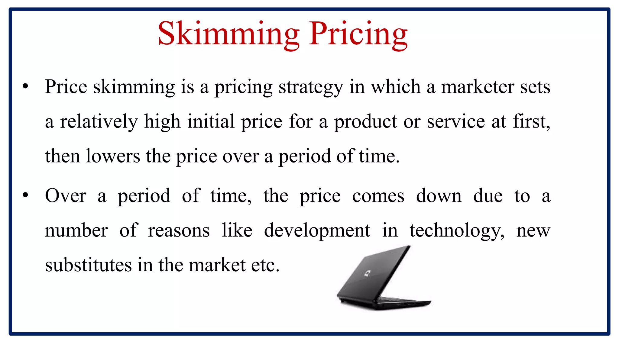Skimming Pricing
• Price skimming is a pricing strategy in which a marketer sets
a relatively high initial price for a product or service at first,
then lowers the price over a period of time.
• Over a period of time, the price comes down due to a
number of reasons like development in technology, new
substitutes in the market etc.
 