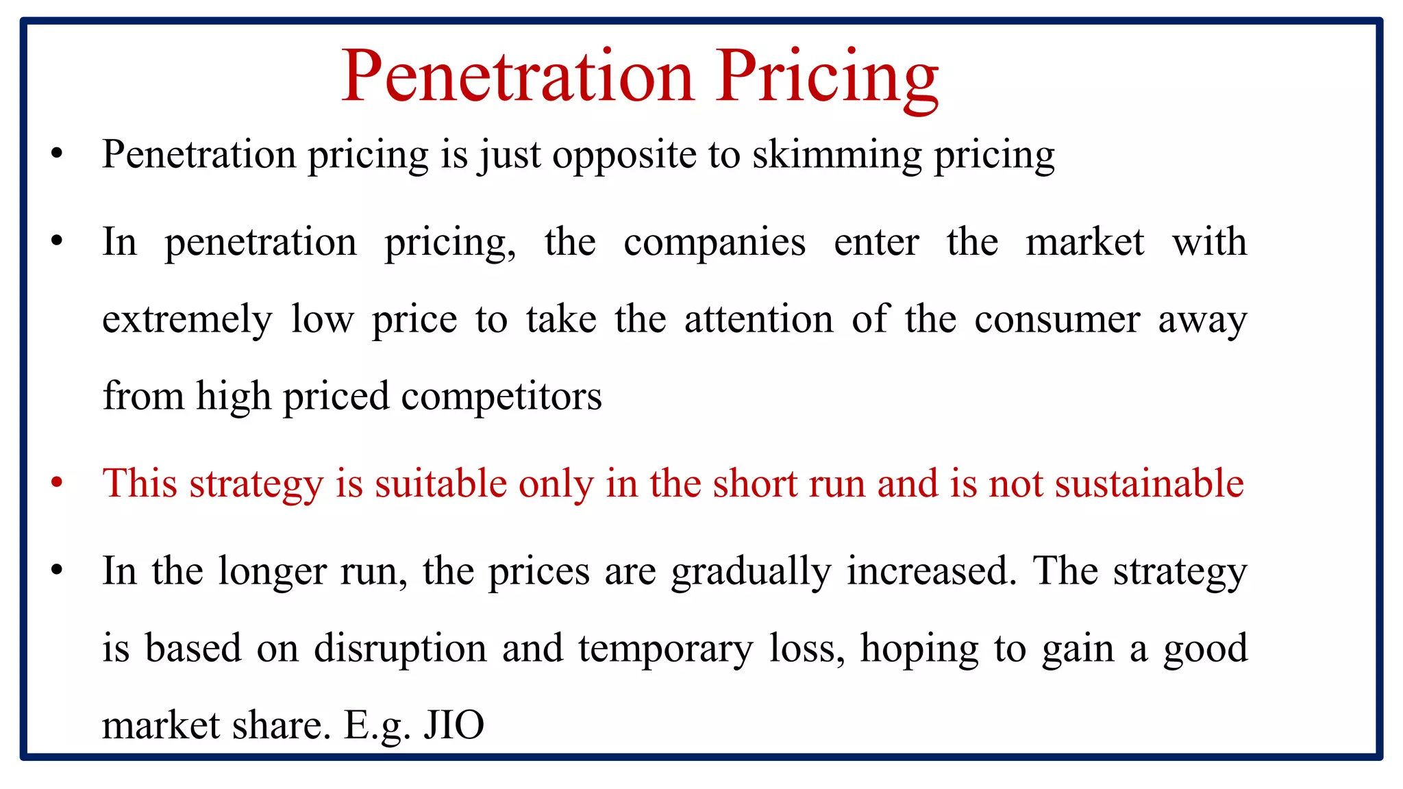 Penetration Pricing
• Penetration pricing is just opposite to skimming pricing
• In penetration pricing, the companies enter the market with
extremely low price to take the attention of the consumer away
from high priced competitors
• This strategy is suitable only in the short run and is not sustainable
• In the longer run, the prices are gradually increased. The strategy
is based on disruption and temporary loss, hoping to gain a good
market share. E.g. JIO
 
