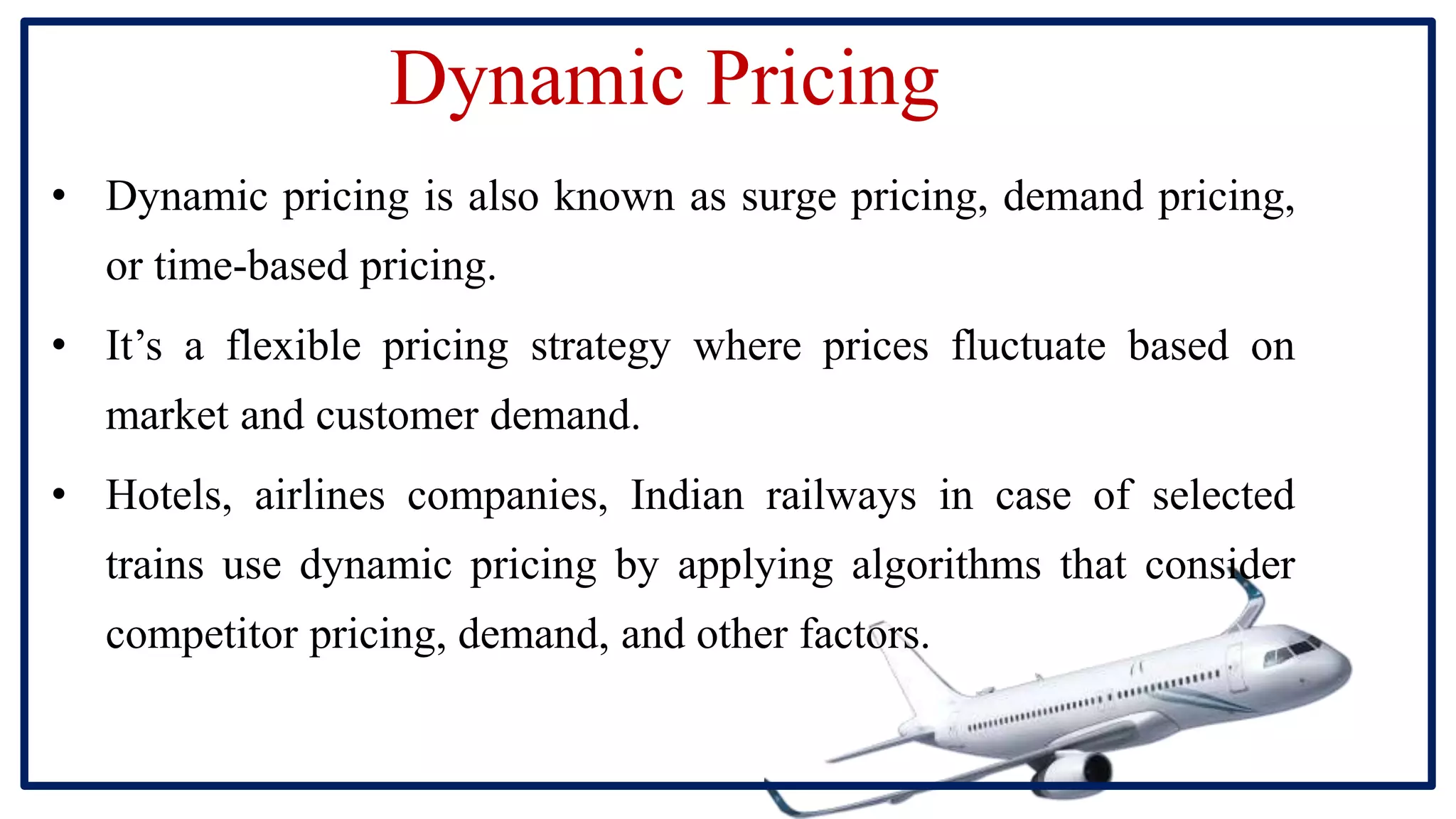 Dynamic Pricing
• Dynamic pricing is also known as surge pricing, demand pricing,
or time-based pricing.
• It’s a flexible pricing strategy where prices fluctuate based on
market and customer demand.
• Hotels, airlines companies, Indian railways in case of selected
trains use dynamic pricing by applying algorithms that consider
competitor pricing, demand, and other factors.
 