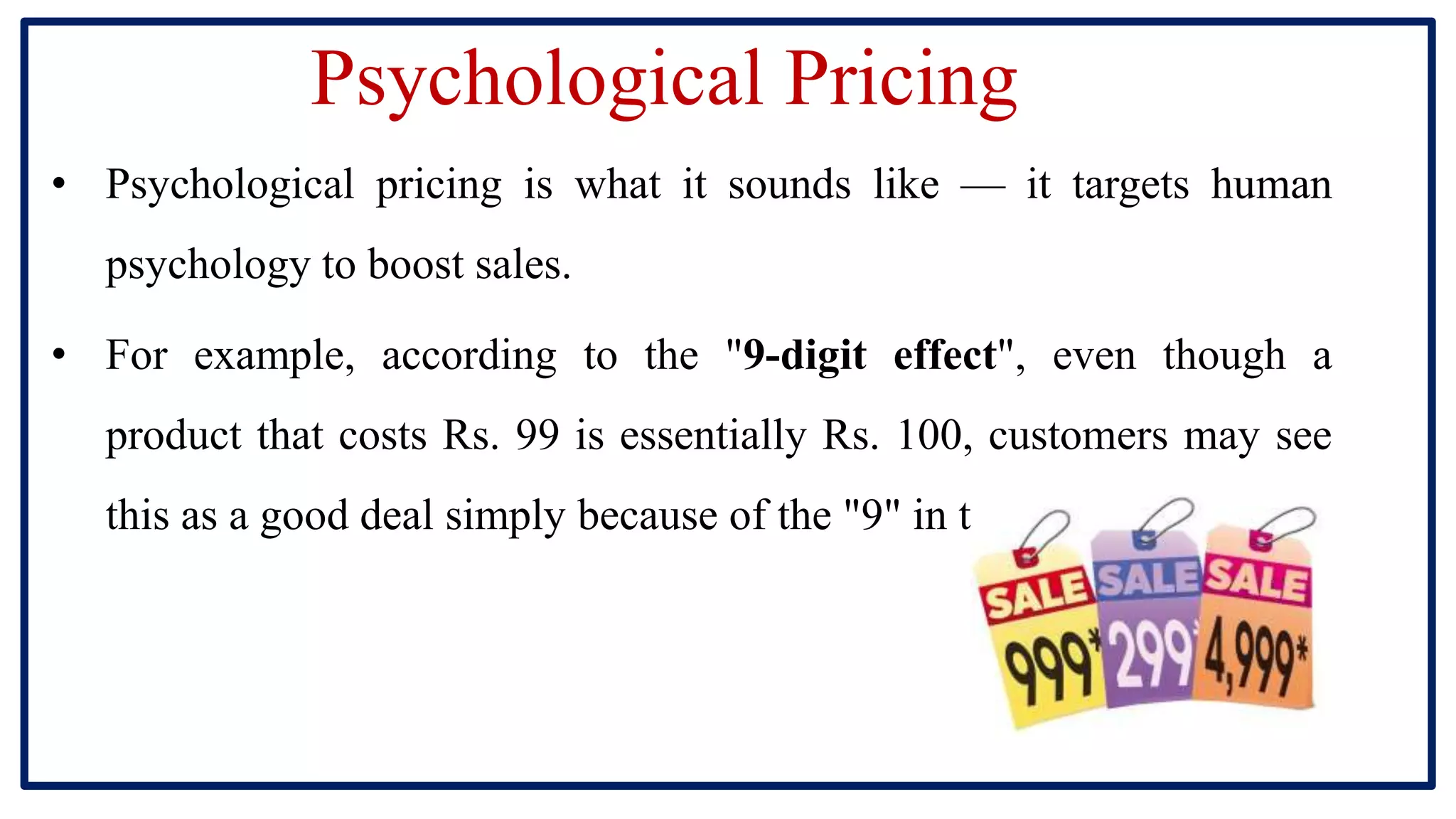 Psychological Pricing
• Psychological pricing is what it sounds like — it targets human
psychology to boost sales.
• For example, according to the "9-digit effect", even though a
product that costs Rs. 99 is essentially Rs. 100, customers may see
this as a good deal simply because of the "9" in the price.
 