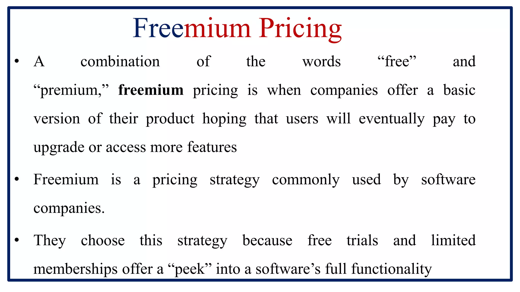 Freemium Pricing
• A combination of the words “free” and
“premium,” freemium pricing is when companies offer a basic
version of their product hoping that users will eventually pay to
upgrade or access more features
• Freemium is a pricing strategy commonly used by software
companies.
• They choose this strategy because free trials and limited
memberships offer a “peek” into a software’s full functionality
 