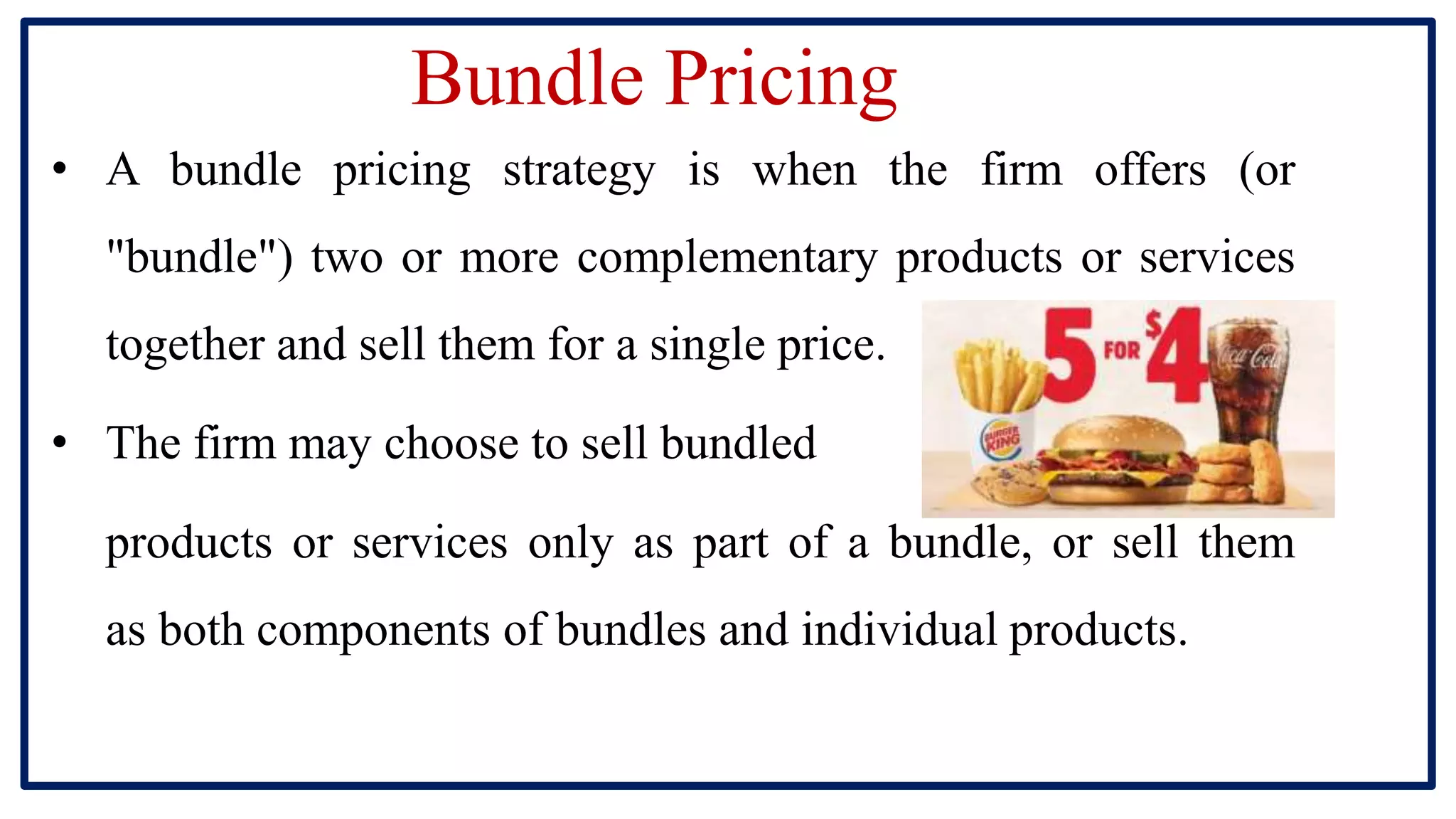 Bundle Pricing
• A bundle pricing strategy is when the firm offers (or
"bundle") two or more complementary products or services
together and sell them for a single price.
• The firm may choose to sell bundled
products or services only as part of a bundle, or sell them
as both components of bundles and individual products.
 