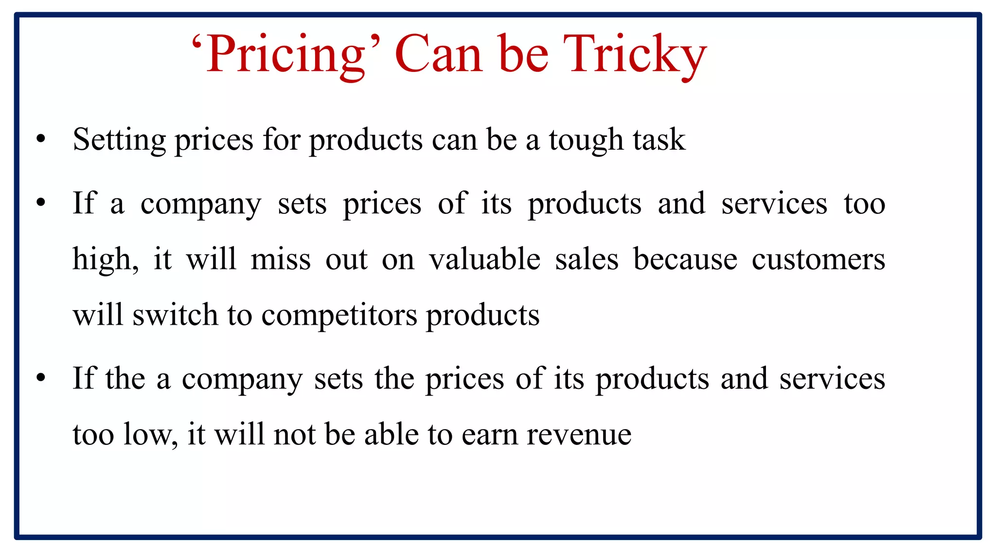 ‘Pricing’ Can be Tricky
• Setting prices for products can be a tough task
• If a company sets prices of its products and services too
high, it will miss out on valuable sales because customers
will switch to competitors products
• If the a company sets the prices of its products and services
too low, it will not be able to earn revenue
 