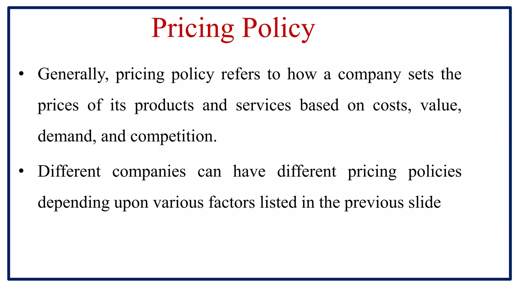 Pricing Policy
• Generally, pricing policy refers to how a company sets the
prices of its products and services based on costs, value,
demand, and competition.
• Different companies can have different pricing policies
depending upon various factors listed in the previous slide
 