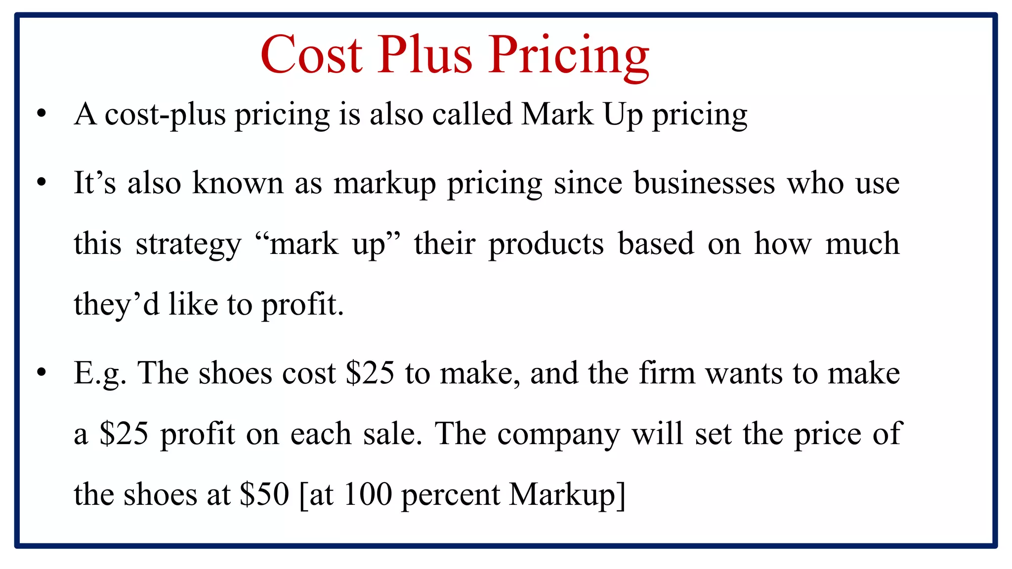 Cost Plus Pricing
• A cost-plus pricing is also called Mark Up pricing
• It’s also known as markup pricing since businesses who use
this strategy “mark up” their products based on how much
they’d like to profit.
• E.g. The shoes cost $25 to make, and the firm wants to make
a $25 profit on each sale. The company will set the price of
the shoes at $50 [at 100 percent Markup]
 