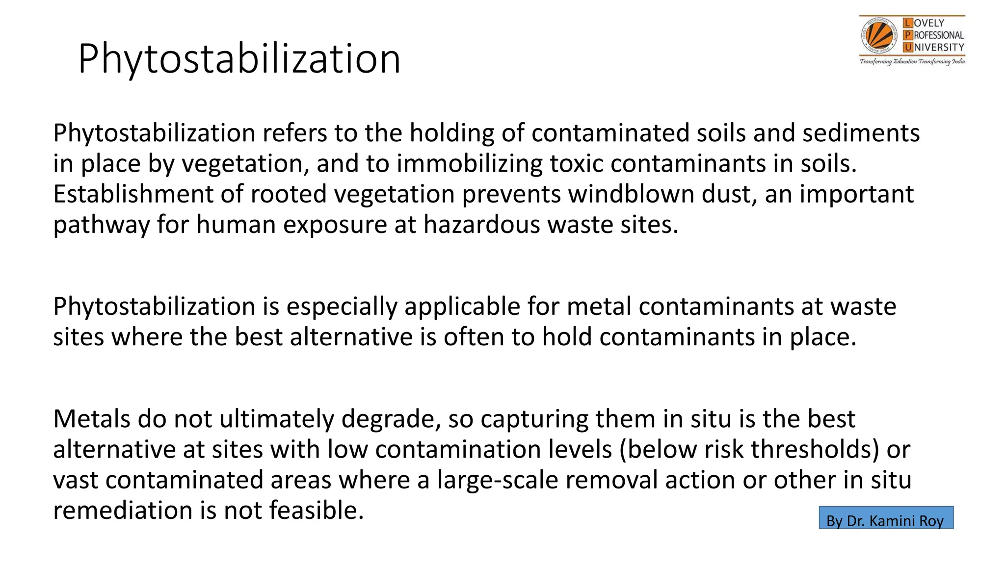 Phytostabilization
Phytostabilization refers to the holding of contaminated soils and sediments
in place by vegetation, and to immobilizing toxic contaminants in soils.
Establishment of rooted vegetation prevents windblown dust, an important
pathway for human exposure at hazardous waste sites.
Phytostabilization is especially applicable for metal contaminants at waste
sites where the best alternative is often to hold contaminants in place.
Metals do not ultimately degrade, so capturing them in situ is the best
alternative at sites with low contamination levels (below risk thresholds) or
vast contaminated areas where a large-scale removal action or other in situ
remediation is not feasible. By Dr. Kamini Roy
 