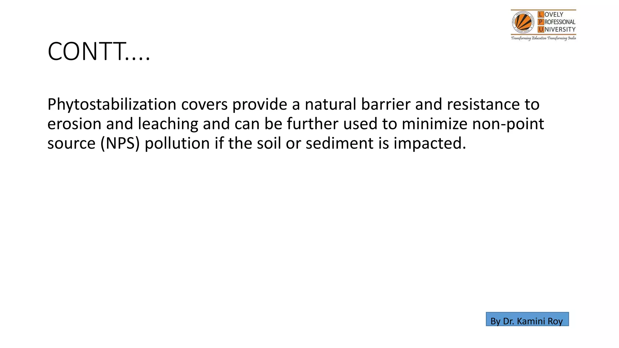 CONTT....
Phytostabilization covers provide a natural barrier and resistance to
erosion and leaching and can be further used to minimize non-point
source (NPS) pollution if the soil or sediment is impacted.
By Dr. Kamini Roy
 