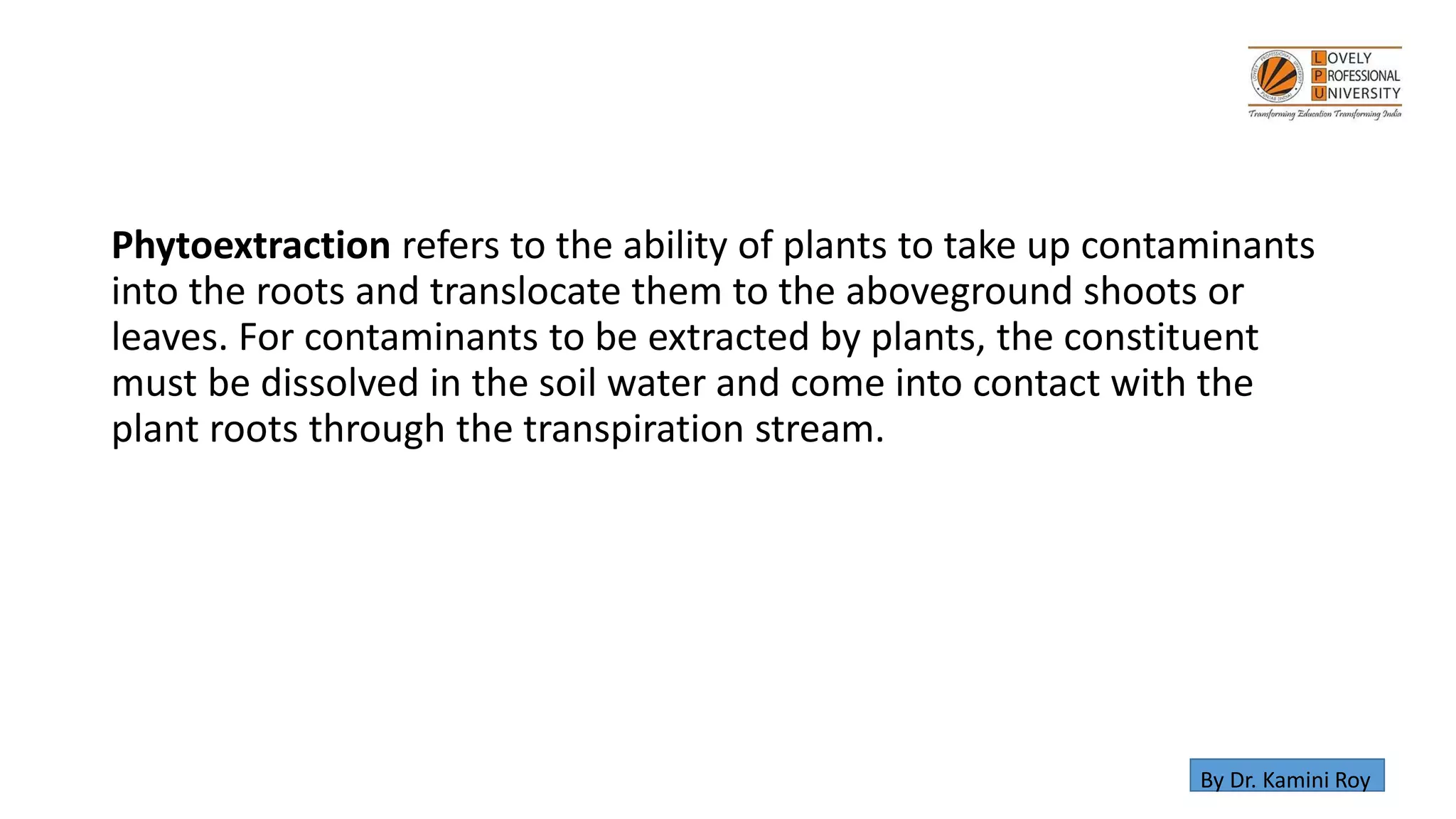Phytoextraction refers to the ability of plants to take up contaminants
into the roots and translocate them to the aboveground shoots or
leaves. For contaminants to be extracted by plants, the constituent
must be dissolved in the soil water and come into contact with the
plant roots through the transpiration stream.
By Dr. Kamini Roy
 