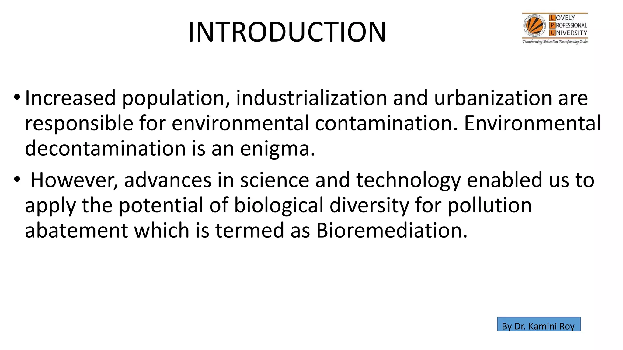 •Increased population, industrialization and urbanization are
responsible for environmental contamination. Environmental
decontamination is an enigma.
• However, advances in science and technology enabled us to
apply the potential of biological diversity for pollution
abatement which is termed as Bioremediation.
INTRODUCTION
By Dr. Kamini Roy
 