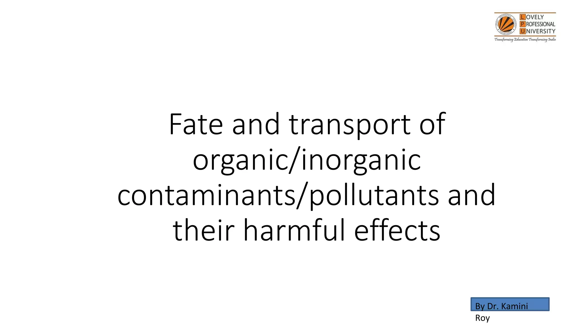 Fate and transport of
organic/inorganic
contaminants/pollutants and
their harmful effects
By Dr. Kamini
Roy
 
