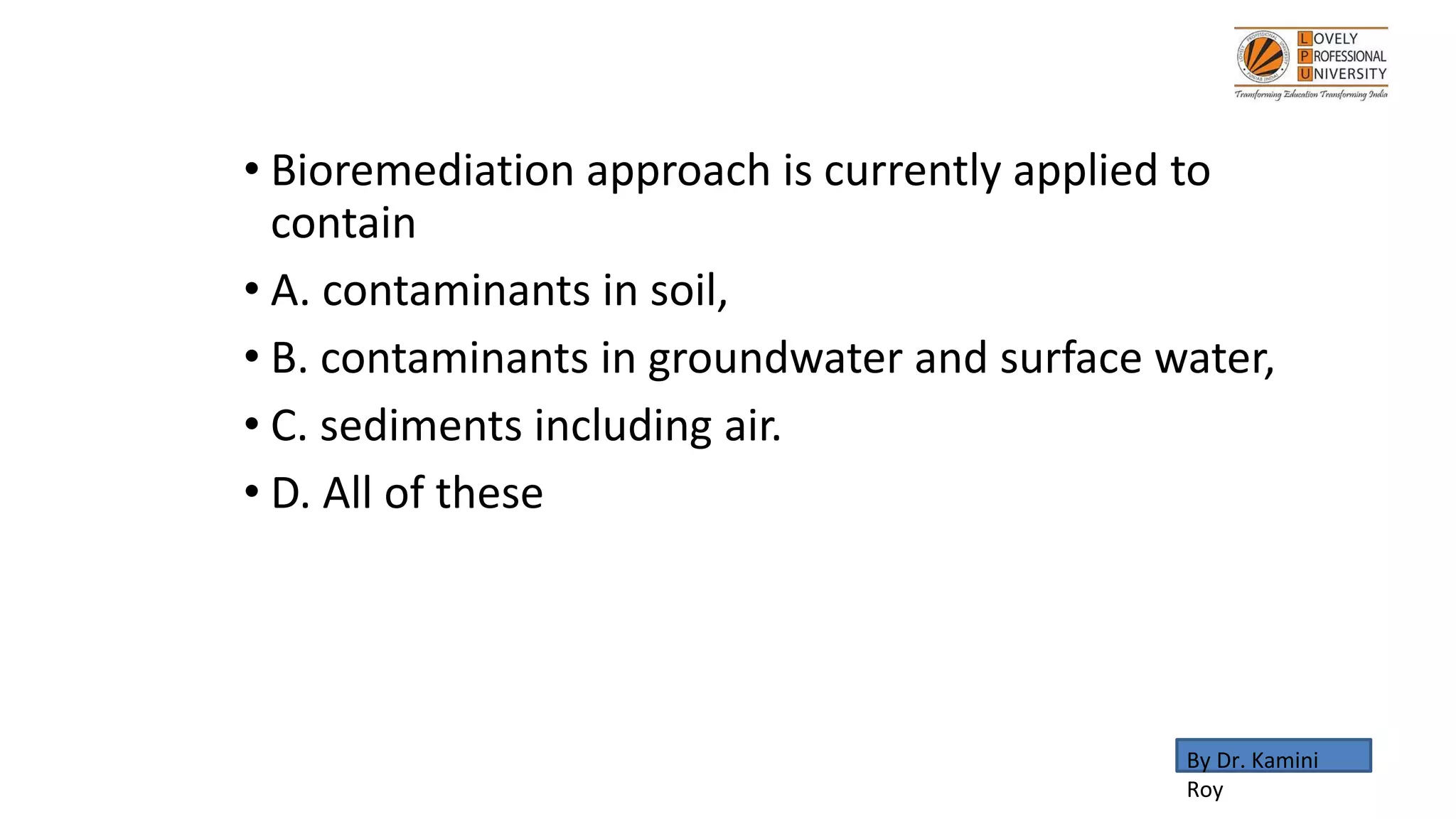 • Bioremediation approach is currently applied to
contain
• A. contaminants in soil,
• B. contaminants in groundwater and surface water,
• C. sediments including air.
• D. All of these
By Dr. Kamini
Roy
 
