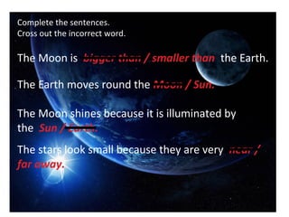 Complete the sentences.
Cross out the incorrect word.

The Moon is bigger than / smaller than the Earth.

The Earth moves round the Moon / Sun.

The Moon shines because it is illuminated by
the Sun / Earth.
The stars look small because they are very near /
far away.
 