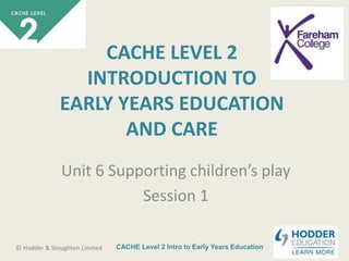 CACHE Level 2 Intro to Early Years Education© Hodder & Stoughton Limited
CACHE LEVEL 2
INTRODUCTION TO
EARLY YEARS EDUCATION
AND CARE
Unit 6 Supporting children’s play
Session 1
 