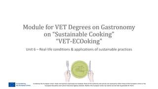 Funded by the European Union. Views and opinions expressed are however those of the author(s) only and do not necessarily reflect those of the European Union or the
European Education and Culture Executive Agency (EACEA). Neither the European Union nor EACEA can be held responsible for them.
Unit 6 – Real-life conditions & applications of sustainable practices
Module for VET Degrees on Gastronomy
on “Sustainable Cooking”
“VET-ECOoking”
 