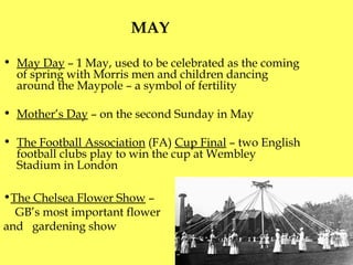 MAY  May Day  – 1 May, used to be celebrated as the coming of spring with Morris men and children dancing around the Maypole – a symbol of fertility  Mother’s Day  – on the second Sunday in May The Football Association  (FA)  Cup Final  –  t wo English football clubs play to win the cup at Wembley Stadium in London The Chelsea Flower Show  –  GB’s most important flower and  gardening show 