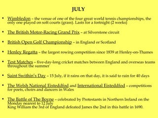 JULY  Wimbledon  – the venue of one of the four great world tennis championships ,  the only  one  played on soft courts (grass). Lasts for a fortnight (2 weeks) The British Motor-Racing Grand Prix  – at Silverstone circuit  British Open Golf Championship  – in England or Scotland Henley Regatta  – the largest rowing competition  since  1839 at Henley-on-Thames Test Matches  – five-day-long cricket matches between England and overseas teams  throughout the summer Saint Swithin’s Day  – 15 July, if it rains on that day, it is said to rain for 40 days The Welsh National Eisteddfod  and  International Eisteddfod  – competitions for poets, choirs and dancers in Wales The Battle of The Boyne  – celebrated by Protestants in Northern Ireland on the Monday nearest to 12 July King William the 3rd of England defeated James the 2nd in this battle in 1690 . 