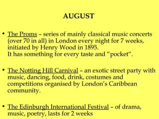 AUGUST  The Proms  – series of mainly classical music concerts (over 70 in all) in London every night for 7 weeks, initiated by Henry Wood in 1895. It has something for every taste and “pocket“. The Notting Hill Carnival  –  a n exotic street party with music, dancing, food, drink, costumes and competitions organised by London’s Caribbean  community.  The Edinburgh International Festival  – of drama, music, poetry, lasts for 2 weeks 