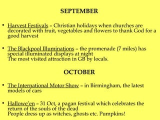 SEPTEMBER  Harvest Festivals  – Christian holidays when churches are decorated with fruit, vegetables and flowers to thank God for a good harvest The Blackpool Illuminations  – the promenade (7 miles) has special illuminated displays at night T he most visited attraction in GB by locals. OCTOBER   The International Motor Show  – in Birmingham ,  the latest models of cars Hallowe’en  – 31 Oct, a pagan festival which celebrates the return of the souls of the dead P eople dress up as witches, ghosts etc.  Pumpkins! 