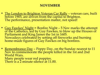 NOVEMBER The London to Brighton Veteran Car Rally  – veteran cars, built before 1905, are driven from the capital to Brighton.  The performance, presentation matter , not speed! Guy Fawkes’ Night  = Bonfire Night – 5 Nov marks the attempt of the Catholics, led by Guy Fawkes, to blow up the Houses of Parliament and King James the 1st in 1605.  Nowadays celebrated by setting off fireworks and burning home-made figures of Guy Fawkes on big bonfires. Remembrance Day  – Poppy Day, on the Sunday nearest to 11 Nov to commemorate the people killed in the 1st and 2nd World Wars.  Many people wear red poppies . There is a 2 minute silence at 11.00. 