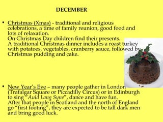 DECEMBER  Christmas (Xmas)  - traditional and religious celebrations, a time of family reunion, good food and lots of relaxation.  On Christmas Day children find their presents.  A traditional Christmas dinner includes a roast turkey with potatoes, vegetables, cranberry sauce, followed by Christmas pudding and cake. New Year’s Eve  – many people gather in London  ( Trafalgar Square or Piccadilly Circus )  or in Edinburgh to sing  “ Auld Lang Syne ” , dance and have fun.  After that people in Scotland and the north of England go “first footing”, they are expected to be tall dark men and  bring  good luck. 