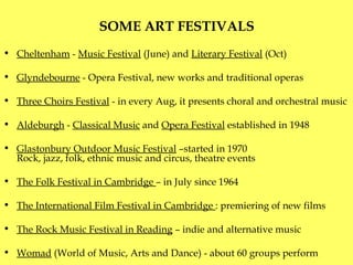 SOME ART FESTIVALS   Cheltenham  -  Music Festival  (June) and  Literary Festival  (Oct) Glyndebourne  - Opera Festival, new works and traditional operas  Three Choirs Festival  - in every Aug, it presents choral and orchestral music Aldeburgh  -  Classical Music  and  Opera Festival  established in 1948 Glastonbury Outdoor Music Festival  –started in 1970 R ock, jazz, folk, ethnic music and circus, theatre events  The Folk Festival in Cambridge  – in July since 1964 The International Film Festival in Cambridge   : premiering of new films  The Rock Music Festival in Reading  –   indie and alternative music Womad  (World of Music, Arts and Dance) - about 60 groups perform  