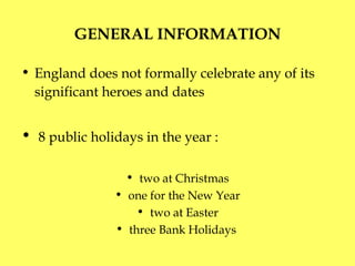 GENERAL INFORMATION England does not formally celebrate any of its significant heroes and dates   8 public holidays in the year  : two at Christmas one for the New Year two at Easter three Bank Holidays  