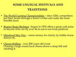 SOME UNUSUAL FESTIVALS AND TRADITIONS   The World Gurning Championships  –   since 1266, competitors put their heads through a horse’s collar and make the most horrible faces Bognor Regis Birdman  –begun in 1974   offers a great cash prize to anyone who can fly over 46 m out to sea from platform Minehead May Day  – raises money for charity by hobby-horse dances etc. Cheese-Rolling  – over 200 years old event  C hasing a large round local cheese down a steep hill and catching it. 