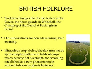 BRITISH FOLKLORE Traditional images like the Beefeaters at the Tower, the horse guards in Whitehall, the Changing of the Guard at Buckingham Palace. Old superstitions   are nowadays losing their meaning. Miraculous crop circles ,  circular areas made up of complex patterns in fields of crops which become flat overnight, are becoming established as a new phenomenon in national folklore by ghosts believers  