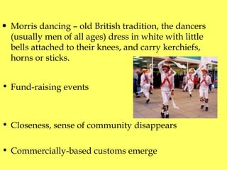 Morris dancing – old British tradition,   the dancers (usually men of all ages) dress in white with little bells attached to their knees, and carry kerchiefs, horns or sticks. Fund-raising events C loseness, sense of community disap p ears Com m ercially - based customs emerge  